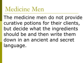 Medicine Men The medicine men do not provide curative potions for their clients, but decide what the ingredients should be and then write them down in an ancient and secret language. 