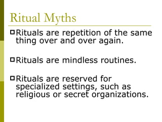 Ritual Myths   Rituals are repetition of the same thing over and over again. Rituals are mindless routines.  Rituals are reserved for specialized settings, such as religious or secret organizations.   