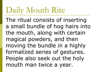 Daily Mouth Rite The ritual consists of inserting a small bundle of hog hairs into the mouth, along with certain magical powders, and then moving the bundle in a highly formalized series of gestures.  People also seek out the holy mouth man twice a year. 