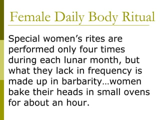 Female Daily Body Ritual Special women’s rites are performed only four times during each lunar month, but what they lack in frequency is made up in barbarity…women bake their heads in small ovens for about an hour. 