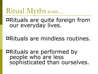 Ritual Myths  cont… Rituals are quite foreign from our everyday lives. Rituals are mindless routines. Rituals are performed by people who are less sophisticated than ourselves. 