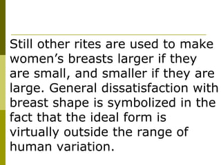 Still other rites are used to make women’s breasts larger if they are small, and smaller if they are large. General dissatisfaction with breast shape is symbolized in the fact that the ideal form is virtually outside the range of human variation. 