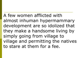 A few women afflicted with almost inhuman hypermammary development are so idolized that they make a handsome living by simply going from village to village and permitting the natives to stare at them for a fee. 