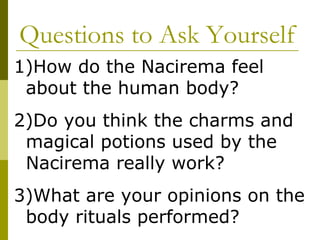 Questions to Ask Yourself How do the Nacirema feel about the human body? Do you think the charms and magical potions used by the Nacirema really work?  What are your opinions on the body rituals performed? 