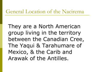 General Location of the Nacirema  They are a North American group living in the territory between the Canadian Cree, The Yaqui & Tarahumare of Mexico, & the Carib and Arawak of the Antilles. 