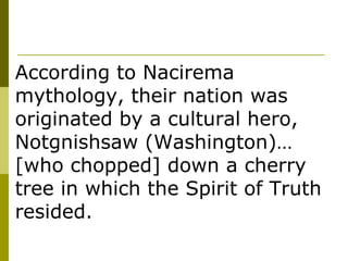 According to Nacirema mythology, their nation was originated by a cultural hero, Notgnishsaw (Washington)… [who chopped] down a cherry tree in which the Spirit of Truth resided. 