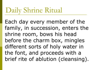 Daily Shrine Ritual Each day every member of the family, in succession, enters the shrine room, bows his head before the charm box, mingles different sorts of holy water in the font, and proceeds with a brief rite of ablution (cleansing). 