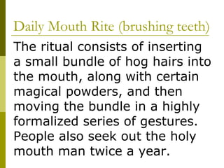 Daily Mouth Rite (brushing teeth) The ritual consists of inserting a small bundle of hog hairs into the mouth, along with certain magical powders, and then moving the bundle in a highly formalized series of gestures.  People also seek out the holy mouth man twice a year. 