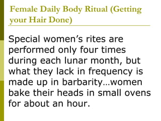 Female Daily Body Ritual (Getting your Hair Done) Special women’s rites are performed only four times during each lunar month, but what they lack in frequency is made up in barbarity…women bake their heads in small ovens for about an hour. 