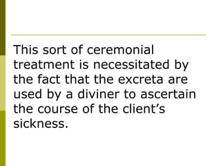 This sort of ceremonial treatment is necessitated by the fact that the excreta are used by a diviner to ascertain the course of the client’s sickness. 