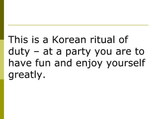 This is a Korean ritual of duty – at a party you are to have fun and enjoy yourself greatly.  