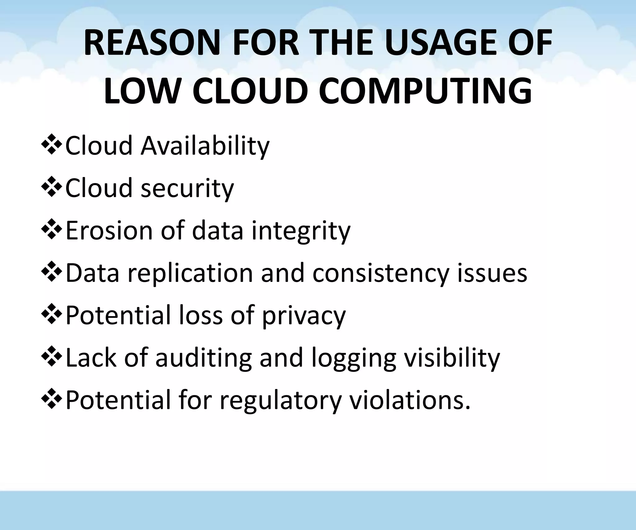 REASON FOR THE USAGE OF
LOW CLOUD COMPUTING
Cloud Availability
Cloud security
Erosion of data integrity
Data replication and consistency issues
Potential loss of privacy
Lack of auditing and logging visibility
Potential for regulatory violations.
 