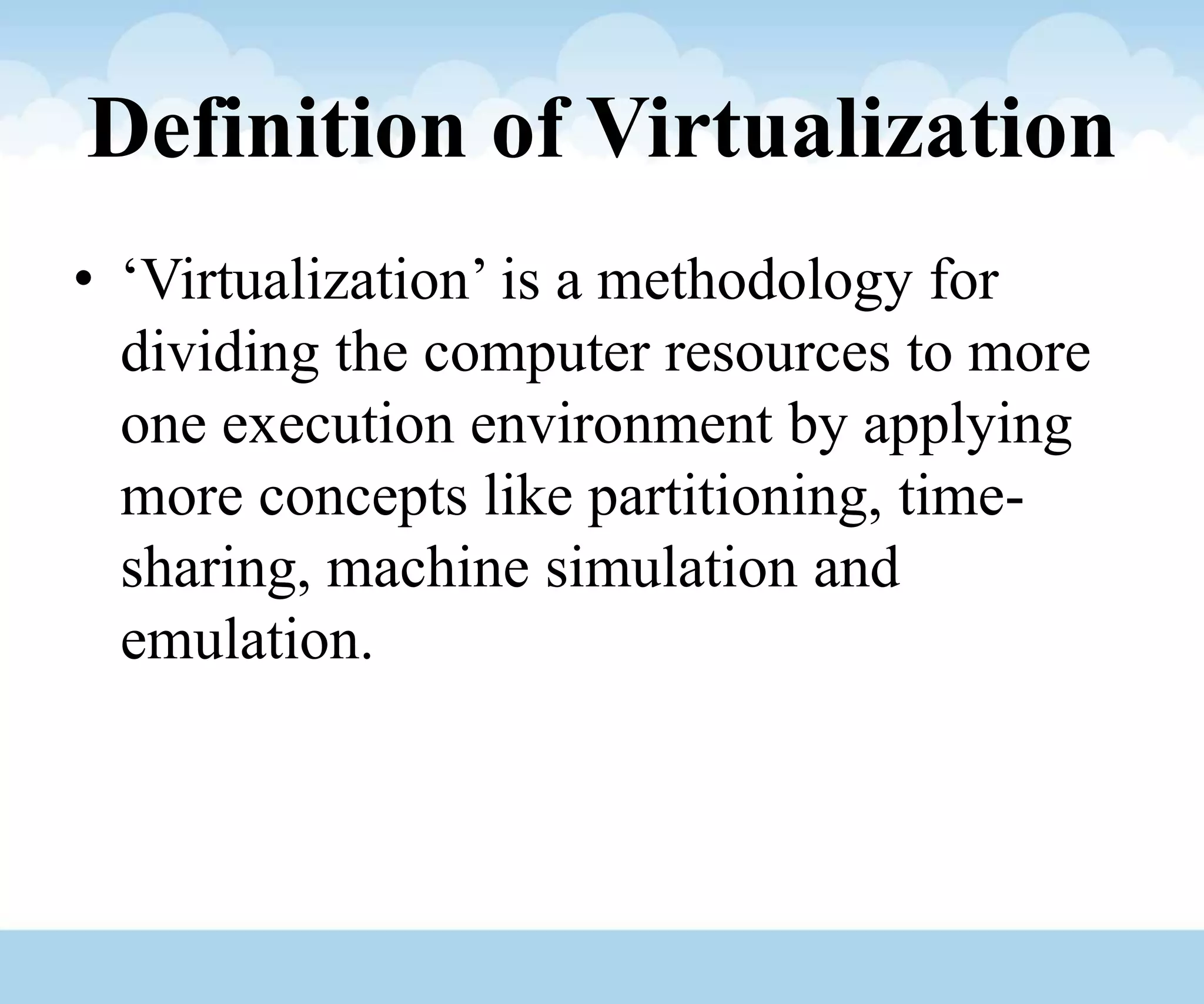 Definition of Virtualization
• ‘Virtualization’ is a methodology for
dividing the computer resources to more
one execution environment by applying
more concepts like partitioning, time-
sharing, machine simulation and
emulation.
 