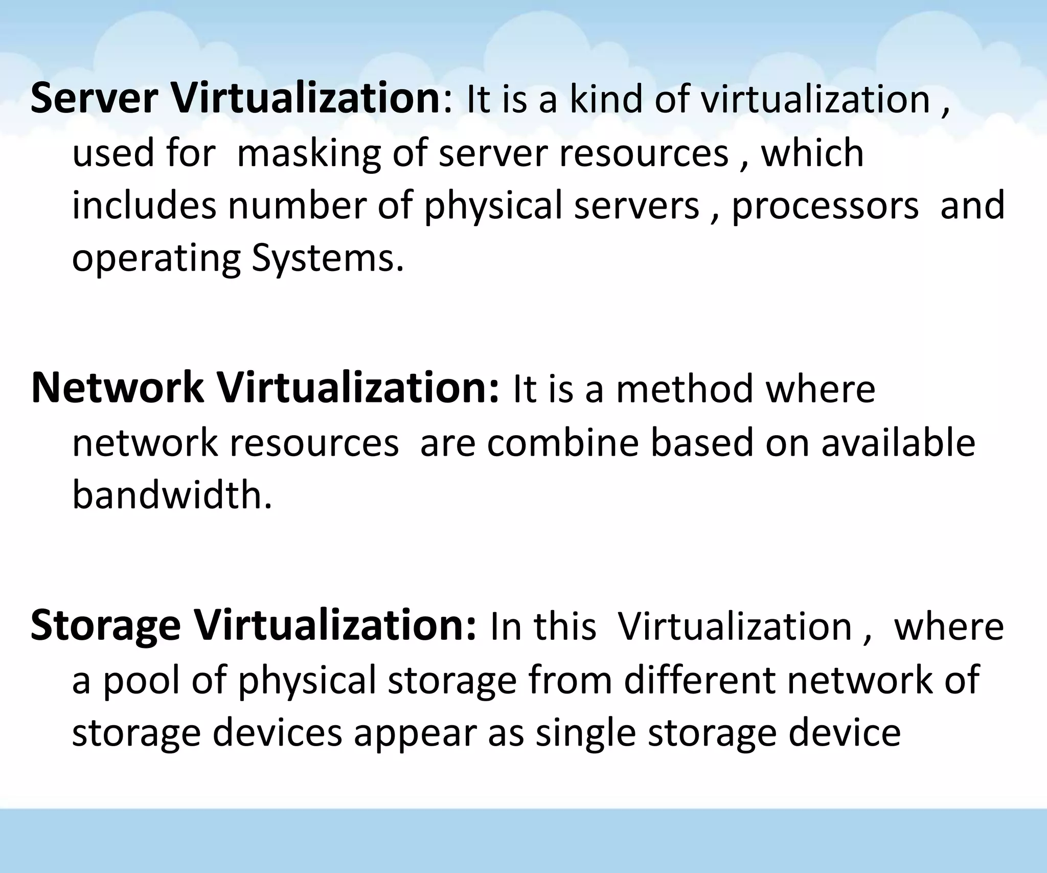 Server Virtualization: It is a kind of virtualization ,
used for masking of server resources , which
includes number of physical servers , processors and
operating Systems.
Network Virtualization: It is a method where
network resources are combine based on available
bandwidth.
Storage Virtualization: In this Virtualization , where
a pool of physical storage from different network of
storage devices appear as single storage device
 