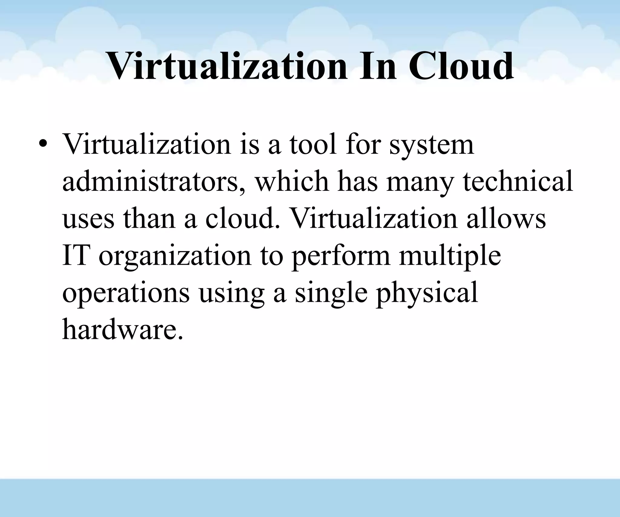 Virtualization In Cloud
• Virtualization is a tool for system
administrators, which has many technical
uses than a cloud. Virtualization allows
IT organization to perform multiple
operations using a single physical
hardware.
 