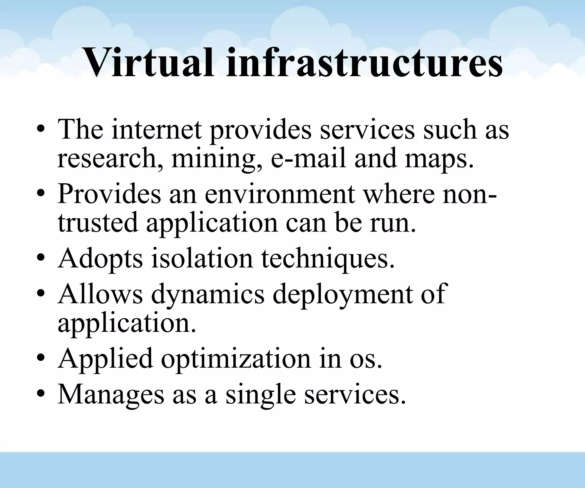 Virtual infrastructures
• The internet provides services such as
research, mining, e-mail and maps.
• Provides an environment where non-
trusted application can be run.
• Adopts isolation techniques.
• Allows dynamics deployment of
application.
• Applied optimization in os.
• Manages as a single services.
 