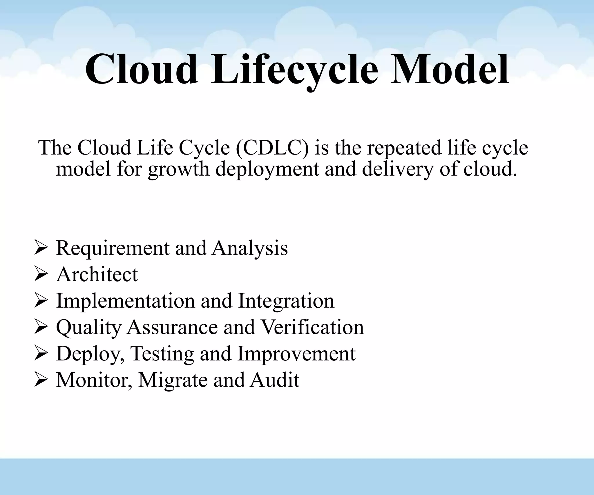 Cloud Lifecycle Model
The Cloud Life Cycle (CDLC) is the repeated life cycle
model for growth deployment and delivery of cloud.
 Requirement and Analysis
 Architect
 Implementation and Integration
 Quality Assurance and Verification
 Deploy, Testing and Improvement
 Monitor, Migrate and Audit
 