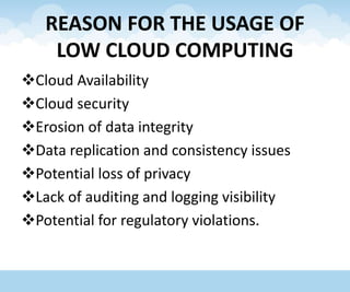 REASON FOR THE USAGE OF
LOW CLOUD COMPUTING
Cloud Availability
Cloud security
Erosion of data integrity
Data replication and consistency issues
Potential loss of privacy
Lack of auditing and logging visibility
Potential for regulatory violations.
 