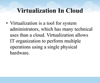 Virtualization In Cloud
• Virtualization is a tool for system
administrators, which has many technical
uses than a cloud. Virtualization allows
IT organization to perform multiple
operations using a single physical
hardware.
 