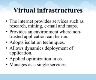 Virtual infrastructures
• The internet provides services such as
research, mining, e-mail and maps.
• Provides an environment where non-
trusted application can be run.
• Adopts isolation techniques.
• Allows dynamics deployment of
application.
• Applied optimization in os.
• Manages as a single services.
 
