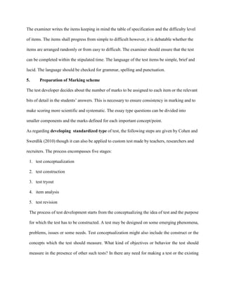 5.
The examiner writes the items keeping in mind the table of specification and the difficulty level
of items. The items shall progress from simple to difficult however, it is debatable whether the
items are arranged randomly or from easy to difficult. The examiner should ensure that the test
can be completed within the stipulated time. The language of the test items be simple, brief and
lucid. The language should be checked for grammar, spelling and punctuation.
Preparation of Marking scheme
As regarding developing standardized type of test, the following steps are given by Cohen and
Swerdlik (2010) though it can also be applied to custom test made by teachers, researchers and
recruiters. The process encompasses five stages:
The test developer decides about the number of marks to be assigned to each item or the relevant
bits of detail in the students’ answers. This is necessary to ensure consistency in marking and to
make scoring more scientific and systematic. The essay type questions can be divided into
smaller components and the marks defined for each important concept/point.
1. test conceptualization
2. test construction
3. test tryout
4. item analysis
5. test revision
The process of test development starts from the conceptualizing the idea of test and the purpose
for which the test has to be constructed. A test may be designed on some emerging phenomena,
problems, issues or some needs. Test conceptualization might also include the construct or the
concepts which the test should measure. What kind of objectives or behavior the test should
measure in the presence of other such tests? In there any need for making a test or the existing
 