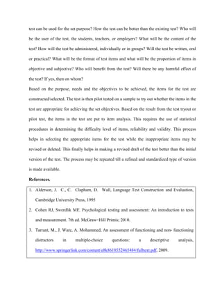 test can be used for the set purpose? How the test can be better than the existing test? Who will
be the user of the test, the students, teachers, or employers? What will be the content of the
test? How will the test be administered, individually or in groups? Will the test be written, oral
or practical? What will be the format of test items and what will be the proportion of items in
objective and subjective? Who will benefit from the test? Will there be any harmful effect of
the test? If yes, then on whom?
Based on the purpose, needs and the objectives to be achieved, the items for the test are
constructed/selected. The test is then pilot tested on a sample to try out whether the items in the
test are appropriate for achieving the set objectives. Based on the result from the test tryout or
pilot test, the items in the test are put to item analysis. This requires the use of statistical
procedures in determining the difficulty level of items, reliability and validity. This process
helps in selecting the appropriate items for the test while the inappropriate items may be
revised or deleted. This finally helps in making a revised draft of the test better than the initial
version of the test. The process may be repeated till a refined and standardized type of version
is made available.
References.
1. Alderson, J. C., C. Clapham, D. Wall, Language Test Construction and Evaluation,
Cambridge University Press, 1995
2. Cohen RJ, Swerdlik ME. Psychological testing and assessment: An introduction to tests
and measurement. 7th ed. McGraw−Hill Primis; 2010.
3. Tarrant, M., J. Ware, A. Mohammed, An assessment of functioning and non- functioning
distractors in multiple-choice questions: a descriptive analysis,
http://www.springerlink.com/content/e8k8618552465484/fulltext.pdf, 2009.
 