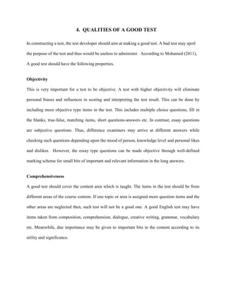 4. QUALITIES OF A GOOD TEST
In constructing a test, the test developer should aim at making a good test. A bad test may spoil
the purpose of the test and thus would be useless to administer. According to Mohamed (2011),
Objectivity
This is very important for a test to be objective. A test with higher objectivity will eliminate
personal biases and influences in scoring and interpreting the test result. This can be done by
including more objective type items in the test. This includes multiple choice questions, fill in
the blanks, true-false, matching items, short questions-answers etc. In contrast, essay questions
are subjective questions. Thus, difference examiners may arrive at different answers while
checking such questions depending upon the mood of person, knowledge level and personal likes
and dislikes. However, the essay type questions can be made objective through well-defined
marking scheme for small bits of important and relevant information in the long answers.
A good test should have the following properties.
Comprehensiveness
A good test should cover the content area which is taught. The items in the test should be from
different areas of the course content. If one topic or area is assigned more question items and the
other areas are neglected then, such test will not be a good one. A good English test may have
items taken from composition, comprehension, dialogue, creative writing, grammar, vocabulary
etc. Meanwhile, due importance may be given to important bits in the content according to its
utility and significance.
 