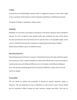 Validity
It means that a test should rightly measures what it is supposed to measure. It tests what it ought
to test. A good test which measures control of grammar should have no difficult lexical items.
The detail of validity is explained in validity section.
Reliability
Reliability of a test refers to the degree of consistency with which it measures what it intended to
measure. If a test is re-taken by same students under same conditions, the score will be almost
the same provided that the time between the test and the retest is of reasonable length. In this
case it is said that the test provides consistency in measuring the items being evaluated.
Details about reliability is given in reliability section.
Discriminating Power
Discriminating power of the test is its power to discriminate between the upper and lower groups
who took the test. Thus, a good test should not contain only difficult items or easy items rather, it
should contain items with different difficulty level to sift students with different intelligence
level. The questions should progressively be increased in difficulty to reduce stress level and
tension in students.
Practicability
The test should be realistic and practicable. It should not measure unrealistic targets or
objectives. The test should also be easy to administer as well as easy to score. The test should
also be economical without wasting too much resources, energies and effort. Tests may be
 