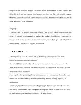 competitive and sometimes difficult to complete within stipulated time to select students with
higher IQ level and less reaction time because such tests may have this specific purpose.
Otherwise, classroom tests shall keep in mind the individual differences of students and provide
ample opportunity for its completion.
Simplicity
It refers to clarity in language, correctness, adequacy and lucidity. Ambiguous questions, and
items with multiple meanings should be avoided. The students should be very clear about what
the question is asking and how to answer. Sometimes, the students get confused about the
possible answers due to lack of clarity in the questions.
5. RELIABILITY
According to Gay, Mills, & Airasian, (2011), “Reliability is the degree to which a test
consistently measures whatever it measures”.
Thorndike (2005) refers reliability to “accuracy or precision of a measurement procedure”.
While, Mehrens and Lehmann (1991) defined reliability as “the degree of consistency between
two measures of the same thing”
It also signifies the repeatability of observations or scores on a measurement. Some other terms
that are used to define reliability includes dependability, stability, accuracy, regularity in
measurement.
For a test, high reliability would mean that the person gets the same score or nearly same each
time the test is administered to the same person. If the person obtains different score each time
the test is administered, then the test reliability will be questioned.
 