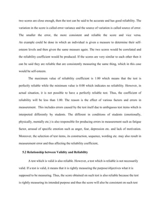 two scores are close enough, then the test can be said to be accurate and has good reliability. The
variation in the score is called error variance and the source of variation is called source of error.
The smaller the error, the more consistent and reliable the score and vice versa.
An example could be done in which an individual is given a measure to determine their self-
esteem levels and then given the same measure again. The two scores would be correlated and
the reliability coefficient would be produced. If the scores are very similar to each other then it
can be said they are reliable that are consistently measuring the same thing, which in this case
would be self-esteem.
The maximum value of reliability coefficient is 1.00 which means that the test is
perfectly reliable while the minimum value is 0.00 which indicates no reliability. However, in
actual situation, it is not possible to have a perfectly reliable test. Thus, the coefficient of
reliability will be less than 1.00. The reason is the effect of various factors and errors in
measurement. This includes errors caused by the test itself due to ambiguous test items which is
interpreted differently by students. The different in conditions of students (emotionally,
physically, mentally etc.) is also responsible for producing errors in measurement such as fatigue
factor, arousal of specific emotion such as anger, fear, depression etc. and lack of motivation.
Moreover, the selection of test items, its construction, sequence, wording etc. may also result in
measurement error and thus affecting the reliability coefficient,
5.2 Relationship between Validity and Reliability
A test which is valid is also reliable. However, a test which is reliable is not necessarily
valid. If a test is valid, it means that it is rightly measuring the purpose/objectives what it is
supposed to be measuring. Thus, the score obtained on such test is also reliable because the test
is rightly measuring its intended purpose and thus the score will also be consistent on such test
 