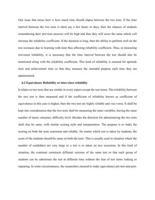 One issue that arises here is how much time should elapse between the two tests. If the time
interval between the two tests is short say a few hours or days, then the chances of students
remembering their previous answers will be high and thus they will score the same which will
increase the reliability coefficient. If the duration is long, then the ability to perform well on the
test increases due to learning with time thus affecting reliability coefficient. Thus, in measuring
test-retest reliability, it is necessary that the time interval between the test should also be
mentioned along with the reliability coefficient. This kind of reliability is ensured for aptitude
tests and achievement tests so that they measure the intended purpose each time they are
administered.
6.2 Equivalence Reliability or inter-class reliability
It relates to two tests that are similar in every aspect except the test items. The reliability between
the two test is then measured and if the coefficient of reliability known as coefficient of
equivalence in this case is higher, then the two test are highly reliable and vice versa. It shall be
kept into consideration that the two tests shall be measuring the same variables, having the same
number of items, structure, difficulty level. Besides the direction for administering the two tests
shall also be same, with similar scoring style and interpretation. The purpose is to make the
scoring on both the tests consistent and reliable. No matter which test is taken by students, the
score of the students should be same on both the tests. This is usually used in situation where the
number of candidates are very large or a test is to taken on two occasions. In this kind of
situation, the examiner constructs different versions of the same test so that each group of
students can be administer the test at different time without the fear of test items leaking or
repeating. In some circumstances, the researchers ensured to make equivalence pre-test and post-
 