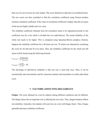 there are two set of scores for each student. The score obtained on odd and even numbered items.
The two scores are then correlated to find the correlation coefficient using Pearson product
moment correlation coefficient. If the value of correlation coefficient is higher, then the two parts
of the test are highly reliable and vice versa.
The reliability coefficient obtained from the correlation needs to be adjusted/corrected as this
coefficient was for a test which is divided into two (split-halves). The actual reliability of the
whole test needs to be higher. This is computed using Spearman-Brown prophecy formula.
Suppose the reliability coefficient for a 40 items test was .70 which was obtained by correlating
the score for 20 odd and 20 even items. Thus, the reliability coefficient for the whole test (40
items) will be found using the following formula:
r total test
r
=
2 𝑟𝑠𝑝𝑙𝑖𝑡 ℎ𝑎𝑙𝑓
1+ 𝑟𝑠𝑝𝑙𝑖𝑡 ℎ𝑎𝑙𝑓
total test
The advantage of split-halves reliability is that one test is used only once. Thus, it can be
economically and conveniently used by classroom teachers and researchers to collect data about
a test.
=
2 (.70)
1+ .70
= .82
7. FACTORS AFFECTING RELIABILITY
Fatigue: The score obtained on a test by subjects during different conditions may be different.
The fatigue factor has an important role in affecting the test score. Thus, fatigue/tiredness affects
test reliability. Generally, the students will score less on a test with fatigue factor. Thus, Fatigue
generally decreases reliability coefficient.
 
