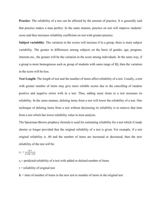 Practice: The reliability of a test can be affected by the amount of practice. It is generally said
that practice makes a man perfect. In the same manner, practice on test will improve students’
score and thus increases reliability coefficient on test with greater practice.
Subject variability: The variation in the scores will increase if in a group, there is more subject
variability. The greater in differences among subjects on the basis of gender, age, program,
interests etc., the greater will be the variation in the score among individuals. In the same way, if
a group is more homogenous such as group of students with same range of IQ, then the variation
in the score will be less.
Test Length: The length of test and the number of items affect reliability of a test. Usually, a test
with greater number of items may give more reliable scores due to the cancelling of random
positive and negative errors with in a test. Thus, adding more items to a test increases its
reliability. In the same manner, deleting items from a test will lower the reliability of a test. One
technique of deleting items from a test without decreasing its reliability is to remove that item
from a test which has lower reliability value in item analysis.
The Spearman-Brown prophecy formula is used for estimating reliability for a test which if made
shorter or longer provided that the original reliability of a test is given. For example, if a test
original reliability is .60 and the number of items are increased or decreased, then the new
reliability of the test will be:
rx
r
=
𝐾 𝑟
1+(𝐾−1)𝑟
x
r = reliability of original test
= predicted reliability of a test with added or deleted number of items
K = ratio of number of items in the new test to number of items in the original test
 