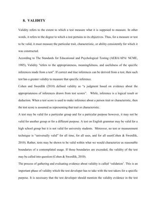 8. VALIDITY
Validity refers to the extent to which a test measure what it is supposed to measure. In other
words, it refers to the degree to which a test pertains to its objectives. Thus, for a measure or test
to be valid, it must measure the particular trait, characteristic, or ability consistently for which it
was constructed.
According to The Standards for Educational and Psychological Testing (AERA/APA/ NCME,
1985), Validity "refers to the appropriateness, meaningfulness, and usefulness of the specific
inferences made from a test”. If correct and true inferences can be derived from a test, then such
test has a greater validity to measure that specific inference.
Cohen and Swerdlik (2010) defined validity as “a judgment based on evidence about the
appropriateness of inferences drawn from test scores”. While, inference is a logical result or
deduction. When a test score is used to make inference about a person trait or characteristic, then
the test score is assumed as representing that trait or characteristic.
A test may be valid for a particular group and for a particular purpose however, it may not be
valid for another group or for a different purpose. A test on English grammar may be valid for a
high school group but it is not valid for university students. Moreover, no test or measurement
technique is “universally valid” for all time, for all uses, and for all user(Cohen & Swerdlik,
2010). Rather, tests may be shown to be valid within what we would characterize as reasonable
boundaries of a contemplated usage. If those boundaries are exceeded, the validity of the test
may be called into question (Cohen & Swerdlik, 2010).
The process of gathering and evaluating evidence about validity is called ‘validation’. This is an
important phase of validity which the test developer has to take with the test takers for a specific
purpose. It is necessary that the test developer should mention the validity evidence in the test
 