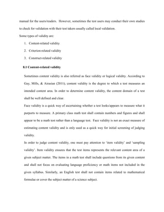 manual for the users/readers. However, sometimes the test users may conduct their own studies
to check for validation with their test takers usually called local validation.
Some types of validity are:
1. Content-related validity
2. Criterion-related validity
3. Construct-related validity
8.1 Content-related validity
Sometimes content validity is also referred as face validity or logical validity. According to
Gay, Mills, & Airasian (2011), content validity is the degree to which a test measures an
intended content area. In order to determine content validity, the content domain of a test
shall be well defined and clear.
Face validity is a quick way of ascertaining whether a test looks/appears to measure what it
purports to measure. A primary class math test shall contain numbers and figures and shall
appear to be a math test rather than a language test. Face validity is not an exact measure of
estimating content validity and is only used as a quick way for initial screening of judging
validity.
In order to judge content validity, one must pay attention to ‘item validity’ and ‘sampling
validity’. Item validity ensures that the test items represents the relevant content area of a
given subject matter. The items in a math test shall include questions from its given content
and shall not focus on evaluating language proficiency or math items not included in the
given syllabus. Similarly, an English test shall not contain items related to mathematical
formulae or cover the subject matter of a science subject.
 