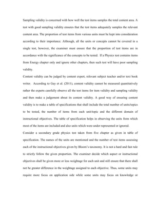 Sampling validity is concerned with how well the test items samples the total content area. A
test with good sampling validity ensures that the test items adequately samples the relevant
content area. The proportion of test items from various units must be kept into consideration
according to their importance. Although, all the units or concepts cannot be covered in a
single test, however, the examiner must ensure that the proportion of test items are in
accordance with the significance of the concepts to be tested. If a Physics test contains items
from Energy chapter only and ignore other chapters, then such test will have poor sampling
validity.
Content validity can be judged by content expert, relevant subject teacher and/or text book
writer. According to Gay et al. (2011), content validity cannot be measured quantitatively
rather the experts carefully observe all the test items for item validity and sampling validity
and then make a judgement about its content validity. A good way of ensuring content
validity is to make a table of specifications that shall include the total number of units/topics
to be tested, the number of items from each unit/topic and the different domain of
instructional objectives. The table of specification helps in observing the units from which
most of the items are included and also units which were under represented or ignored.
Consider a secondary grade physics test taken from five chapter as given in table of
specification. The names of the units are mentioned and the number of test items assessing
each of the instructional objectives given by Bloom’s taxonomy. It is not a hard and fast rule
to strictly follow the given proportion. The examiner decide which aspect or instructional
objectives shall be given more or less weightage for each unit and still ensure that there shall
not be greater difference in the weightage assigned to each objective. Thus, some units may
require more focus on application side while some units may focus on knowledge or
 