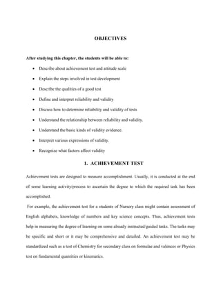 OBJECTIVES
After studying this chapter, the students will be able to:
• Describe about achievement test and attitude scale
• Explain the steps involved in test development
• Describe the qualities of a good test
• Define and interpret reliability and validity
• Discuss how to determine reliability and validity of tests
• Understand the relationship between reliability and validity.
• Understand the basic kinds of validity evidence.
• Interpret various expressions of validity.
• Recognize what factors affect validity
1. ACHIEVEMENT TEST
Achievement tests are designed to measure accomplishment. Usually, it is conducted at the end
of some learning activity/process to ascertain the degree to which the required task has been
accomplished.
For example, the achievement test for a students of Nursery class might contain assessment of
English alphabets, knowledge of numbers and key science concepts. Thus, achievement tests
help in measuring the degree of learning on some already instructed/guided tasks. The tasks may
be specific and short or it may be comprehensive and detailed. An achievement test may be
standardized such as a test of Chemistry for secondary class on formulae and valences or Physics
test on fundamental quantities or kinematics.
 