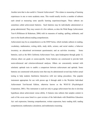 Another term that is also useful is ‘General Achievement”. This relates to measuring of learning
experiences in one or more academic areas. This would usually involve a number of subtests
each aimed at measuring some specific learning experiences/targets. These subtests are
sometimes called achievement batteries. Such batteries may be individually administered or
group administered. They may consist of a few subtests, as does the Wide Range Achievement
Test-4 (Wilkinson & Robertson, 2006) with its measures of reading, spelling, arithmetic, and
(new to the fourth edition) reading comprehension.
Achievement may be as comprehensive as the STEP Series, which includes subtests in reading,
vocabulary, mathematics, writing skills, study skills, science, and social studies; a behavior
inventory; an educational environment questionnaire; and an activities inventory. Some
batteries, such as the SRA California Achievement Tests, span kindergarten through grade 12,
whereas others are grade or course-speciﬁc. Some batteries are constructed to provide both
norm-referenced and criterion-referenced analyses. Others are concurrently normed with
scholastic aptitude tests to enable a comparison between achievement and aptitude. Some
batteries are constructed with practice tests that may be administered several days before actual
testing to help students familiarize themselves with test taking procedures. One popular
instrument appropriate for use with person age 4 through adult is the Wechsler Individual
Achievement Test-Second Edition, otherwise known as the WIAT-II (Psychological
Corporation, 2001). This instrument is used not only to gauge achievement but also to develop
hypotheses about achievement versus ability. It features nine subtests that samples content in
each of the seven areas listed in a past revision of the Individuals with Disabilities Education
Act: oral expression, listening comprehension, written expression, basic reading skill, reading
comprehension, mathematics calculation, and mathematics reasoning.
 