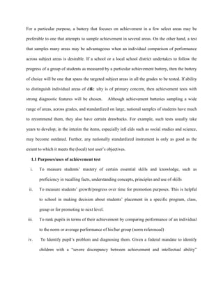 For a particular purpose, a battery that focuses on achievement in a few select areas may be
preferable to one that attempts to sample achievement in several areas. On the other hand, a test
that samples many areas may be advantageous when an individual comparison of performance
across subject areas is desirable. If a school or a local school district undertakes to follow the
progress of a group of students as measured by a particular achievement battery, then the battery
of choice will be one that spans the targeted subject areas in all the grades to be tested. If ability
to distinguish individual areas of dif
ﬁc ulty is of primary concern, then achievement tests with
strong diagnostic features will be chosen. Although achievement batteries sampling a wide
range of areas, across grades, and standardized on large, national samples of students have much
to recommend them, they also have certain drawbacks. For example, such tests usually take
years to develop; in the interim the items, especially inﬁ elds such as social studies and science,
may become outdated. Further, any nationally standardized instrument is only as good as the
extent to which it meets the (local) test user’s objectives.
1.1 Purposes/uses of achievement test
i. To measure students’ mastery of certain essential skills and knowledge, such as
proficiency in recalling facts, understanding concepts, principles and use of skills
ii. To measure students’ growth/progress over time for promotion purposes. This is helpful
to school in making decision about students’ placement in a specific program, class,
group or for promoting to next level.
iii. To rank pupils in terms of their achievement by comparing performance of an individual
to the norm or average performance of his/her group (norm referenced)
iv. To Identify pupil’s problem and diagnosing them. Given a federal mandate to identify
children with a “severe discrepancy between achievement and intellectual ability”
 