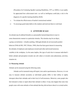 (Procedures for Evaluating Speciﬁc Learning Disabilities, 1977, p. 65083), it can readily
be appreciated how achievement tests—as well as intelligence could play a role in the
diagnosis of a speciﬁc learning disability (SLD).
v. To evaluate the effectiveness of teacher's instructional method
vi. To encourage good study habits in the students and motivate them to work hard.
2. ATTITUDE SCALE
An attitude may be deﬁned formally as a presumably learned disposition to react in
some characteristic manner to a particular stimulus. The stimulus may be an object,
a group, an institution—virtually anything. Although attitudes do not necessarily predict
behavior (Tittle & Hill, 1967; Wicker, 1969), there has been great interest in measuring
the attitudes of employers and employees toward each other and toward numerous
variables in the workplace. As the name implies, this type of scale tries to measure individual’s
belief, attitude and perception towards one self, others or towards some phenomena, activities,
situation etc.
2.1 Measuring Attitude
Attitude can be measured using the following scales.
Attitude can be measured using self-report, tests and/or questionnaires. However, it is not
easy to measure attitude accurately as individuals greatly differ in their ability to rightly
introspect about their attitudes and in their level of self-awareness. Moreover, some people also
feel reluctant to share or report about their attitude to others. It may also happen that some time
people come with some attitude or form attitude that they did not know about it or existed earlier.
 