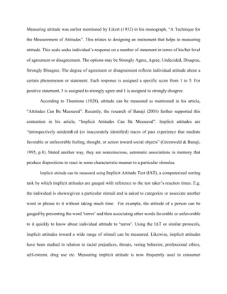 Measuring attitude was earlier mentioned by Likert (1932) in his monograph, “A Technique for
the Measurement of Attitudes”. This relates to designing an instrument that helps in measuring
attitude. This scale seeks individual’s response on a number of statement in terms of his/her level
of agreement or disagreement. The options may be Strongly Agree, Agree, Undecided, Disagree,
Strongly Disagree. The degree of agreement or disagreement reflects individual attitude about a
certain phenomenon or statement. Each response is assigned a specific score from 1 to 5. For
positive statement, 5 is assigned to strongly agree and 1 is assigned to strongly disagree.
According to Thurstone (1928), attitude can be measured as mentioned in his article,
“Attitudes Can Be Measured”. Recently, the research of Banaji (2001) further supported this
contention in his article, “Implicit Attitudes Can Be Measured”. Implicit attitudes are
“introspectively unidentiﬁ ed (or inaccurately identiﬁed) traces of past experience that mediate
favorable or unfavorable feeling, thought, or action toward social objects” (Greenwald & Banaji,
1995, p.8). Stated another way, they are nonconscious, automatic associations in memory that
produce dispositions to react in some characteristic manner to a particular stimulus.
Implicit attitude can be measured using Implicit Attitude Test (IAT), a computerized sorting
task by which implicit attitudes are gauged with reference to the test taker’s reaction times. E.g.
the individual is shown/given a particular stimuli and is asked to categorize or associate another
word or phrase to it without taking much time. For example, the attitude of a person can be
gauged by presenting the word ‘terror’ and then associating other words favorable or unfavorable
to it quickly to know about individual attitude to ‘terror’. Using the IAT or similar protocols,
implicit attitudes toward a wide range of stimuli can be measured. Likewise, implicit attitudes
have been studied in relation to racial prejudices, threats, voting behavior, professional ethics,
self-esteem, drug use etc. Measuring implicit attitude is now frequently used in consumer
 