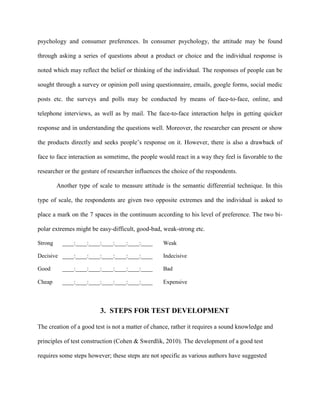 psychology and consumer preferences. In consumer psychology, the attitude may be found
through asking a series of questions about a product or choice and the individual response is
noted which may reflect the belief or thinking of the individual. The responses of people can be
sought through a survey or opinion poll using questionnaire, emails, google forms, social medic
posts etc. the surveys and polls may be conducted by means of face-to-face, online, and
telephone interviews, as well as by mail. The face-to-face interaction helps in getting quicker
response and in understanding the questions well. Moreover, the researcher can present or show
the products directly and seeks people’s response on it. However, there is also a drawback of
face to face interaction as sometime, the people would react in a way they feel is favorable to the
researcher or the gesture of researcher influences the choice of the respondents.
Another type of scale to measure attitude is the semantic differential technique. In this
type of scale, the respondents are given two opposite extremes and the individual is asked to
place a mark on the 7 spaces in the continuum according to his level of preference. The two bi-
polar extremes might be easy-difficult, good-bad, weak-strong etc.
Strong ____:____:____:____:____:____:____ Weak
Decisive ____:____:____:____:____:____:____ Indecisive
Good ____:____:____:____:____:____:____ Bad
Cheap ____:____:____:____:____:____:____ Expensive
3. STEPS FOR TEST DEVELOPMENT
The creation of a good test is not a matter of chance, rather it requires a sound knowledge and
principles of test construction (Cohen & Swerdlik, 2010). The development of a good test
requires some steps however; these steps are not specific as various authors have suggested
 