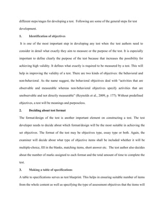different steps/stages for developing a test. Following are some of the general steps for test
development.
1. Identification of objectives
It is one of the most important step in developing any test when the test authors need to
consider in detail what exactly they aim to measure or the purpose of the test. It is especially
important to define clearly the purpose of the test because that increases the possibility for
achieving high validity. It defines what exactly is required to be measured by a test. This will
help in improving the validity of a test. There are two kinds of objectives: the behavioral and
non-behavioral. As the name suggest, the behavioral objectives deal with “activities that are
observable and measurable whereas non-behavioral objectives specify activities that are
unobservable and not directly measurable” (Reynolds et al., 2009, p. 177).
2. Deciding about test format
Without predefined
objectives, a test will be meanings and purposeless.
The format/design of the test is another important element on constructing a test. The test
developer needs to decide about which format/design will be the most suitable in achieving the
set objectives. The format of the test may be objectives type, essay type or both. Again, the
examiner will decide about what type of objective items shall be included whether it will be
multiple-choice, fill in the blanks, matching items, short answer etc. The test author also decides
about the number of marks assigned to each format and the total amount of time to complete the
test.
3. Making a table of specifications
A table to specifications serves as test blueprint. This helps in ensuring suitable number of items
from the whole content as well as specifying the type of assessment objectives that the items will
 