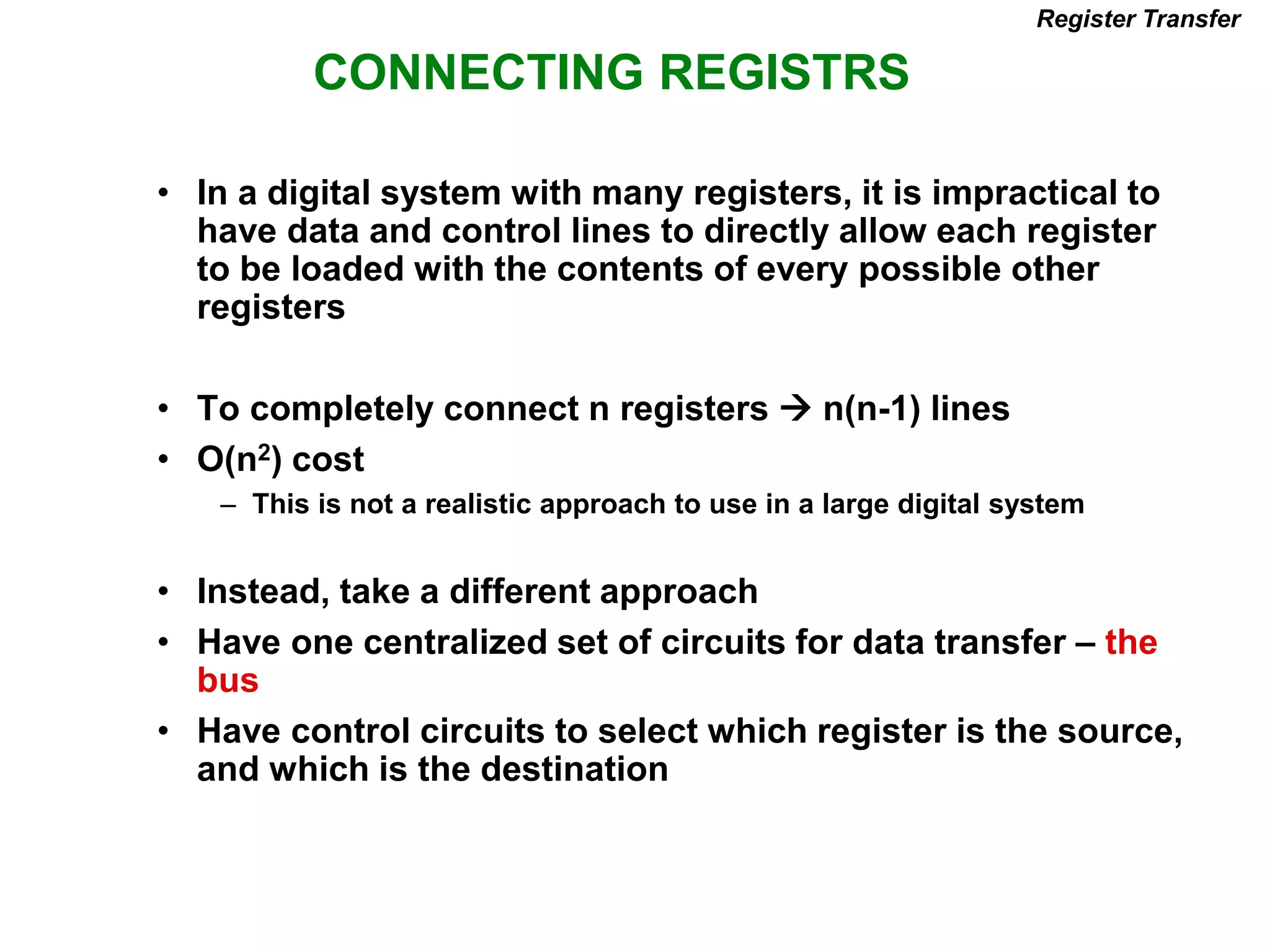 CONNECTING REGISTRS
Register Transfer
• In a digital system with many registers, it is impractical to
have data and control lines to directly allow each register
to be loaded with the contents of every possible other
registers
• To completely connect n registers  n(n-1) lines
• O(n2) cost
– This is not a realistic approach to use in a large digital system
• Instead, take a different approach
• Have one centralized set of circuits for data transfer – the
bus
• Have control circuits to select which register is the source,
and which is the destination
 