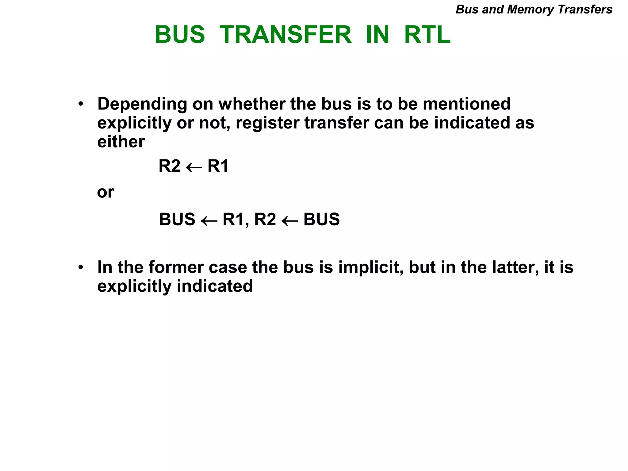 BUS TRANSFER IN RTL
Bus and Memory Transfers
• Depending on whether the bus is to be mentioned
explicitly or not, register transfer can be indicated as
either
or
• In the former case the bus is implicit, but in the latter, it is
explicitly indicated
R2 R1
BUS R1, R2  BUS
 