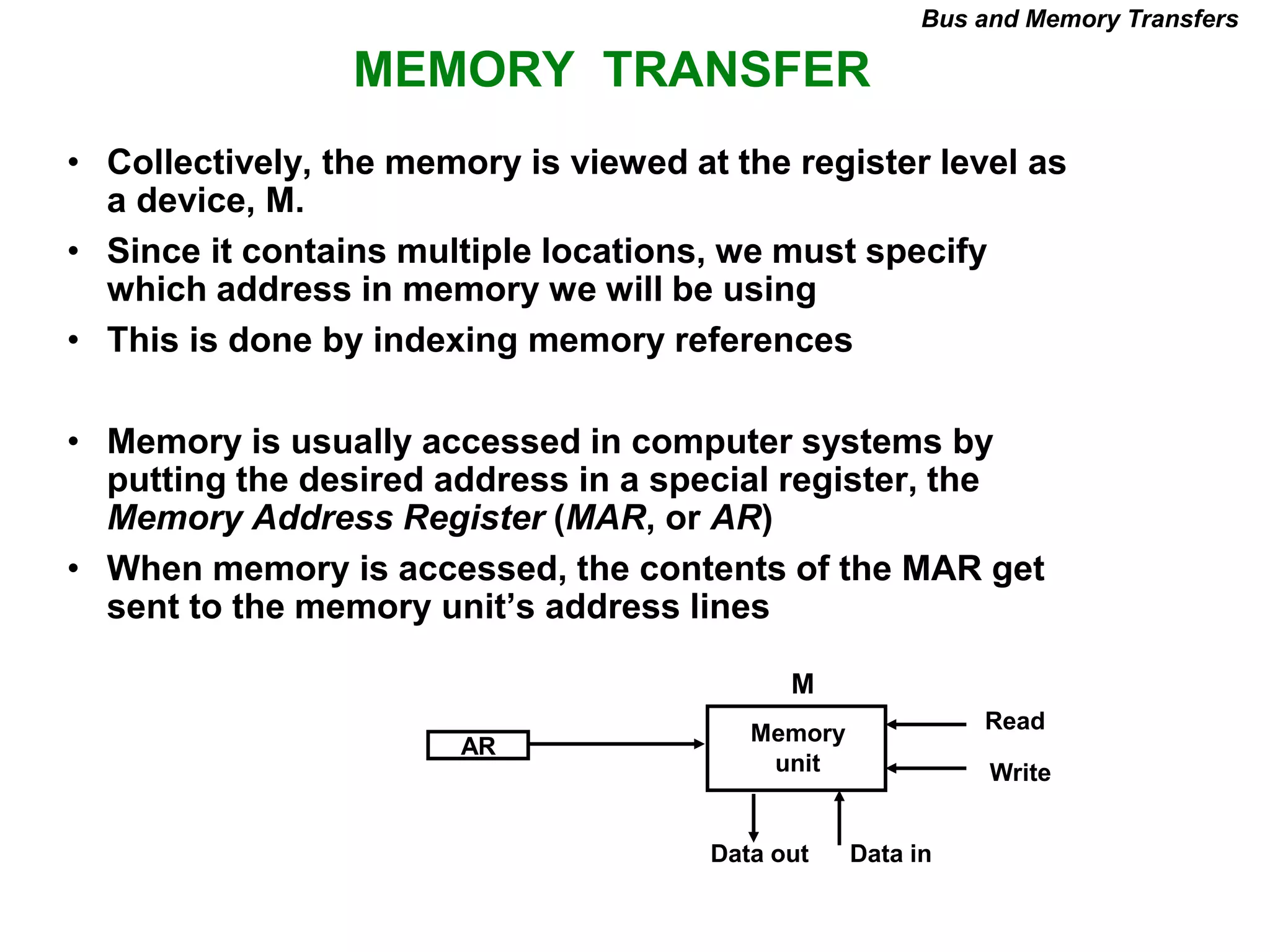 MEMORY TRANSFER
Bus and Memory Transfers
• Collectively, the memory is viewed at the register level as
a device, M.
• Since it contains multiple locations, we must specify
which address in memory we will be using
• This is done by indexing memory references
• Memory is usually accessed in computer systems by
putting the desired address in a special register, the
Memory Address Register (MAR, or AR)
• When memory is accessed, the contents of the MAR get
sent to the memory unit’s address lines
AR
Memory
unit
Read
Write
Data in
Data out
M
 