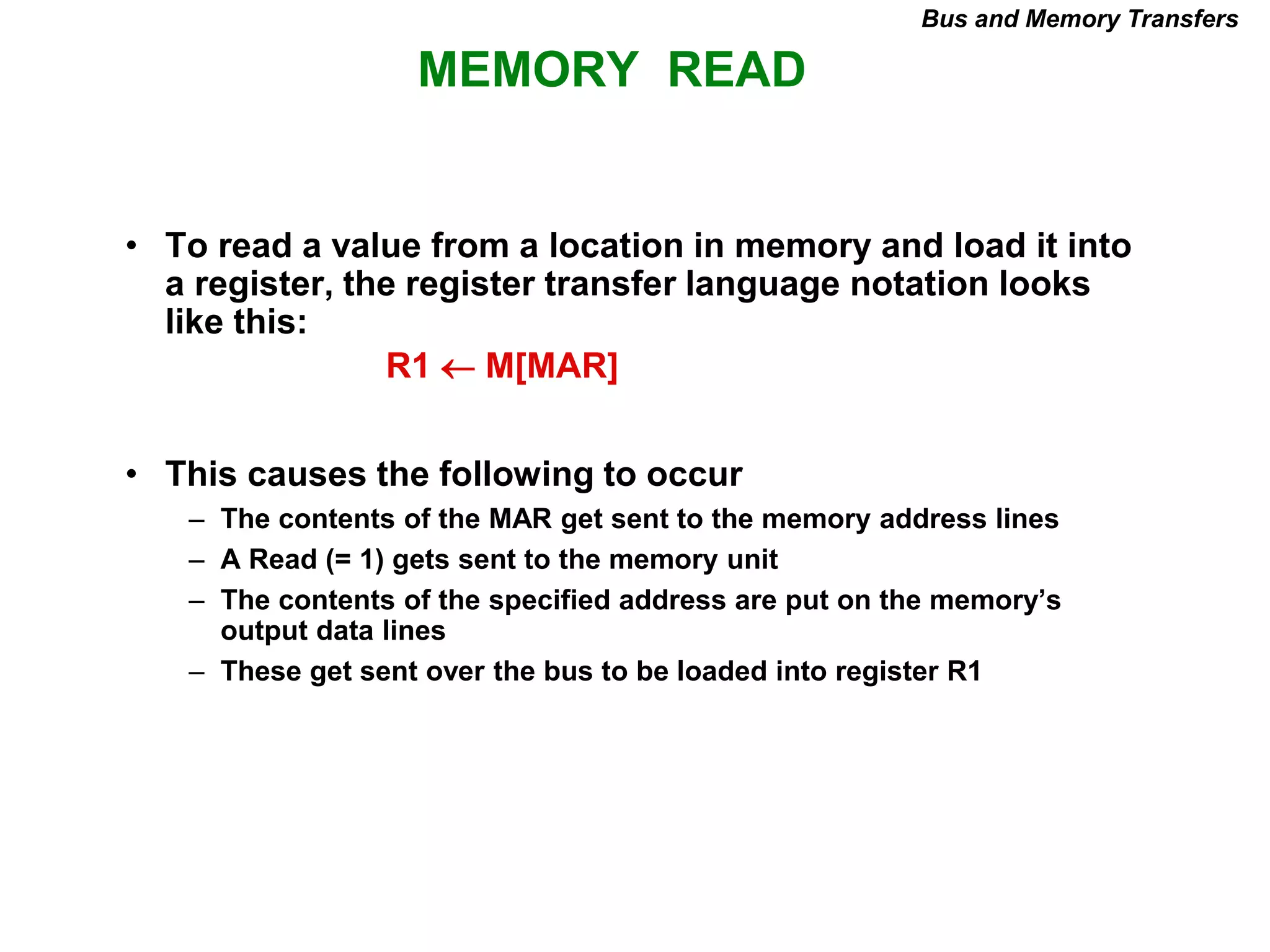 MEMORY READ
Bus and Memory Transfers
• To read a value from a location in memory and load it into
a register, the register transfer language notation looks
like this:
• This causes the following to occur
– The contents of the MAR get sent to the memory address lines
– A Read (= 1) gets sent to the memory unit
– The contents of the specified address are put on the memory’s
output data lines
– These get sent over the bus to be loaded into register R1
R1  M[MAR]
 