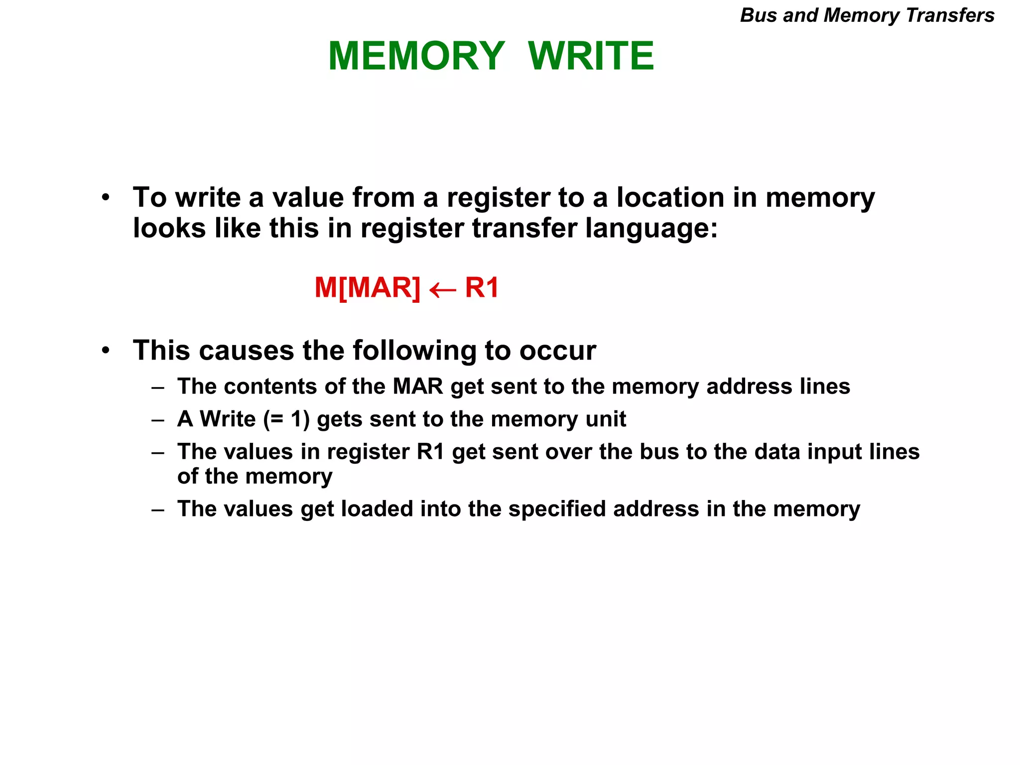 MEMORY WRITE
Bus and Memory Transfers
• To write a value from a register to a location in memory
looks like this in register transfer language:
• This causes the following to occur
– The contents of the MAR get sent to the memory address lines
– A Write (= 1) gets sent to the memory unit
– The values in register R1 get sent over the bus to the data input lines
of the memory
– The values get loaded into the specified address in the memory
M[MAR]  R1
 