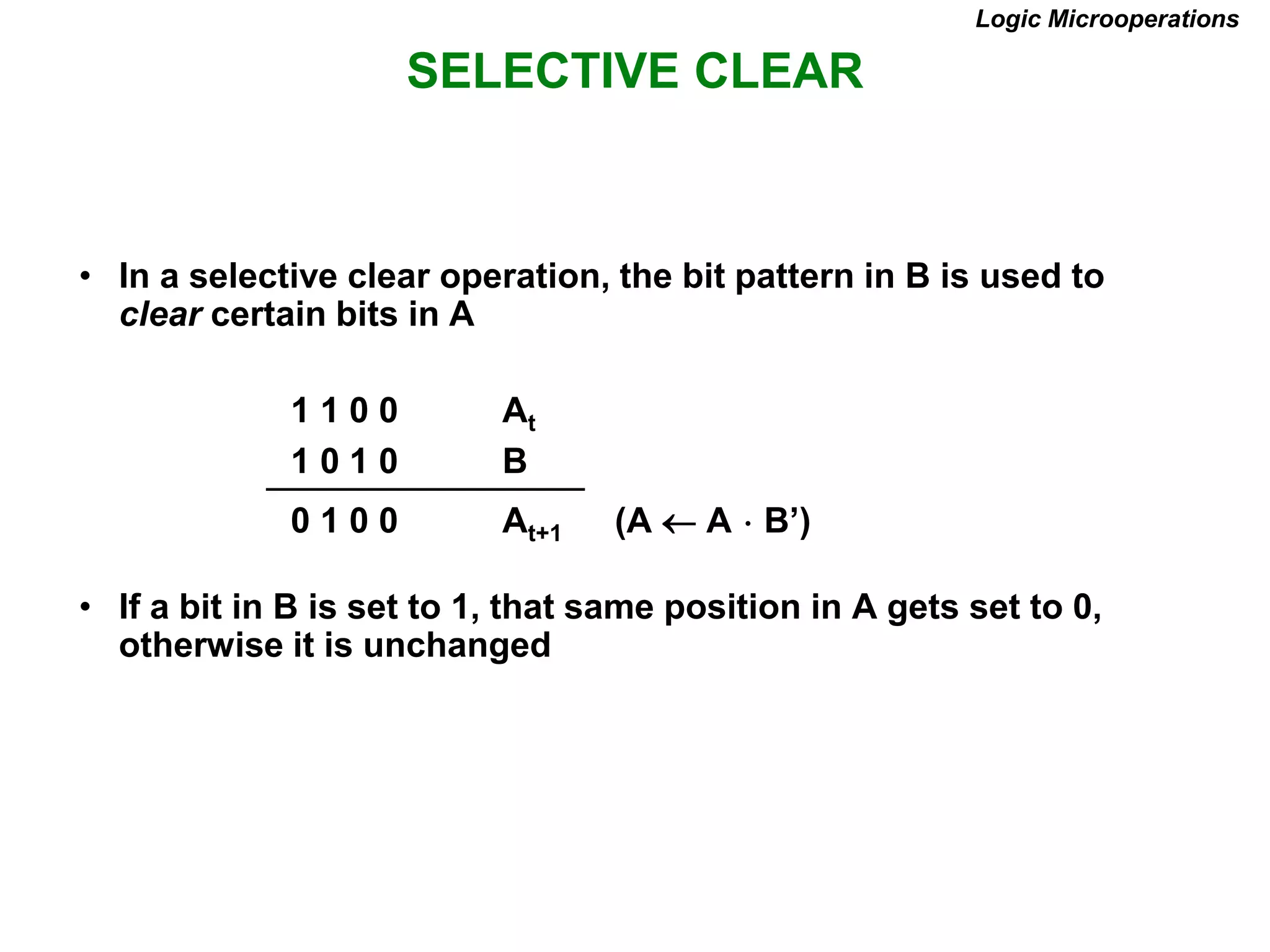 SELECTIVE CLEAR
Logic Microoperations
• In a selective clear operation, the bit pattern in B is used to
clear certain bits in A
1 1 0 0 At
1 0 1 0 B
0 1 0 0 At+1 (A  A  B’)
• If a bit in B is set to 1, that same position in A gets set to 0,
otherwise it is unchanged
 