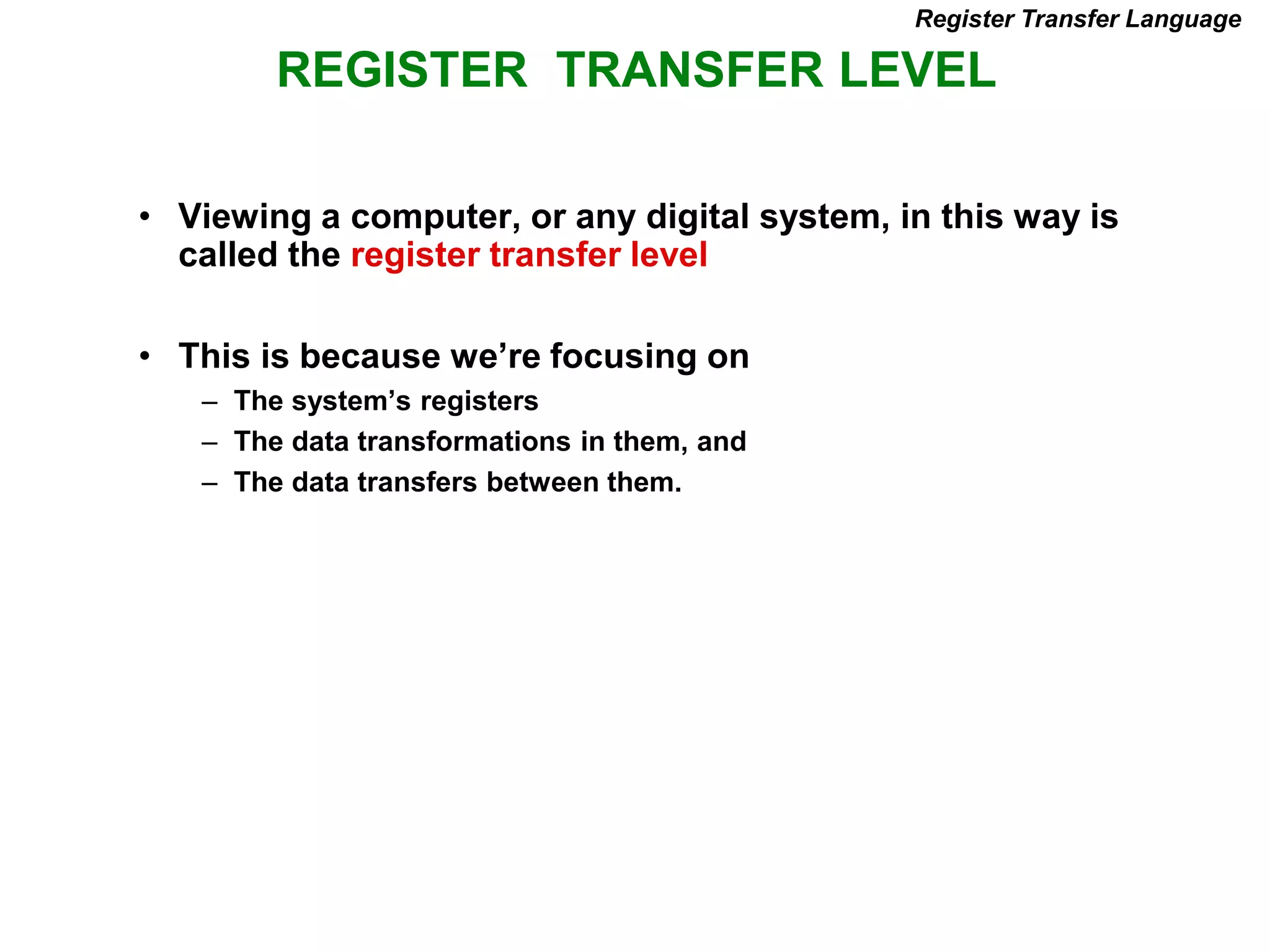 REGISTER TRANSFER LEVEL
Register Transfer Language
• Viewing a computer, or any digital system, in this way is
called the register transfer level
• This is because we’re focusing on
– The system’s registers
– The data transformations in them, and
– The data transfers between them.
 